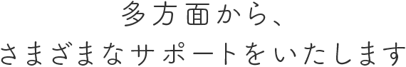 多方面から様々なサポートをいたします